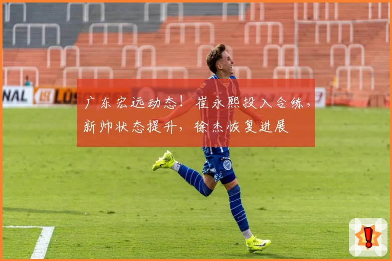 广东宏远动态！崔永熙投入合练，新帅状态提升，徐杰恢复进展