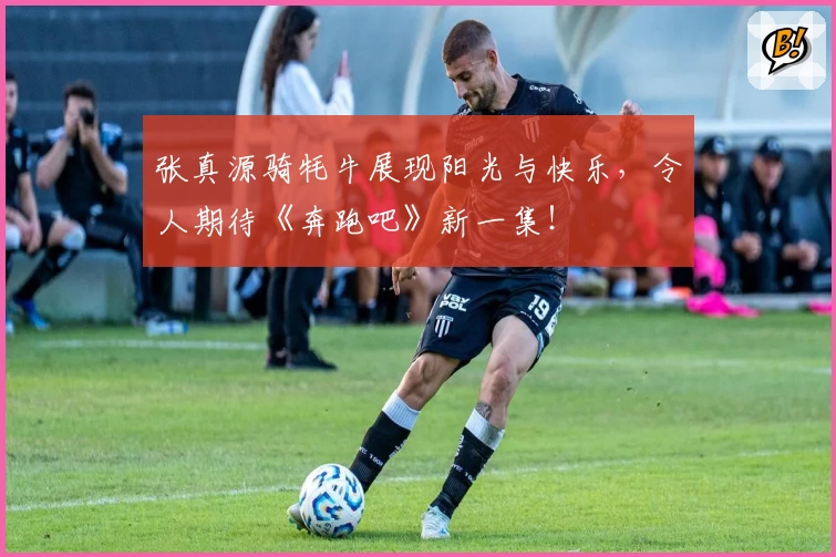 张真源骑牦牛展现阳光与快乐，令人期待《奔跑吧》新一集！