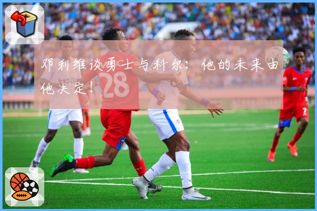 邓利维谈勇士与科尔:他的未来由他决定!
