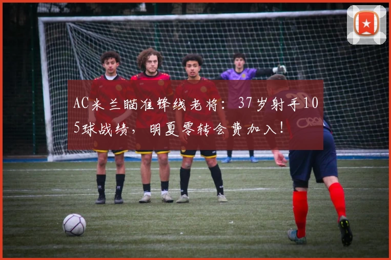 AC米兰瞄准锋线老将：37岁射手105球战绩，明夏零转会费加入！