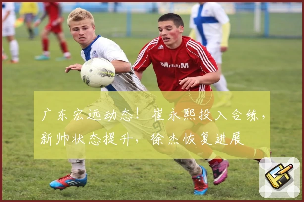 广东宏远动态！崔永熙投入合练，新帅状态提升，徐杰恢复进展