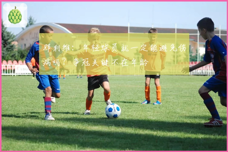 邓利维：年轻球员就一定能避免伤病吗？争冠关键不在年龄