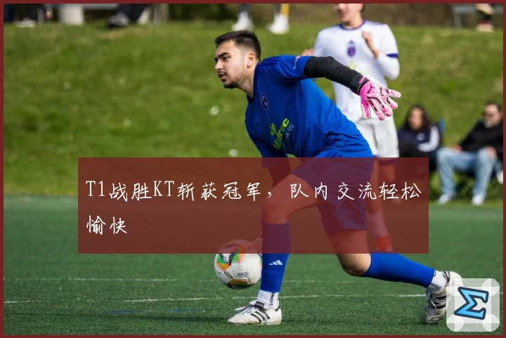 T1战胜KT斩获冠军，队内交流轻松愉快