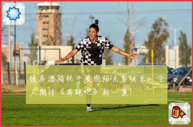 张真源骑牦牛展现阳光与快乐，令人期待《奔跑吧》新一集！