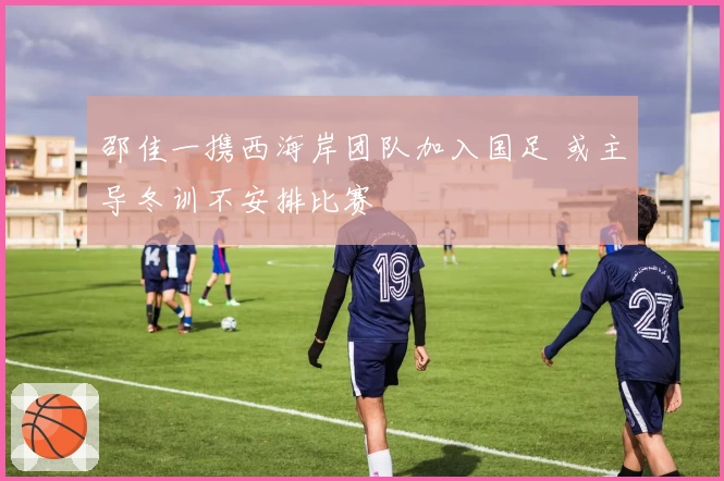 邵佳一携西海岸团队加入国足 或主导冬训不安排比赛
