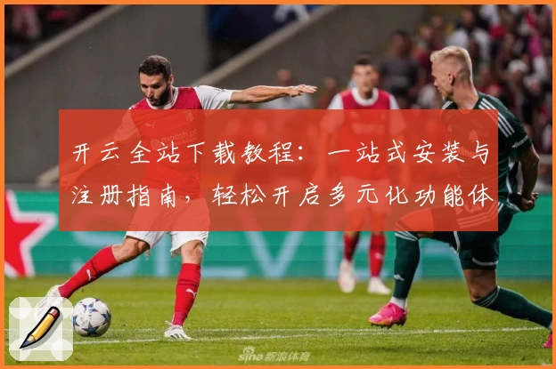 开云全站下载教程：一站式安装与注册指南，轻松开启多元化功能体验