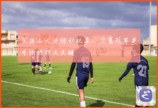 亚历山大逆转创纪录，卫冕冠军更可怕的四大关键