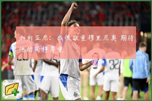 加利亚尼：我很敬重穆里尼奥 期待他的同样尊重