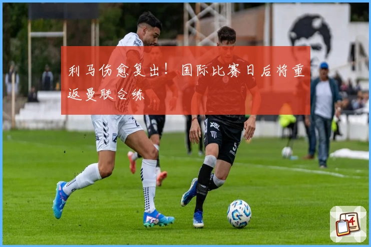 利马伤愈复出！国际比赛日后将重返曼联合练