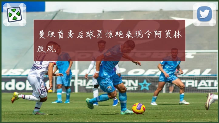 曼联首秀后球员惊艳表现令阿莫林改观