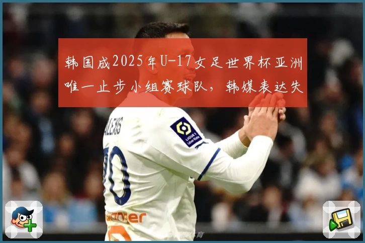 韩国成2025年U-17女足世界杯亚洲唯一止步小组赛球队，韩媒表达失望