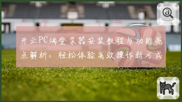 开云PC端登录器安装教程与功能亮点解析，轻松体验高效操作新方式
