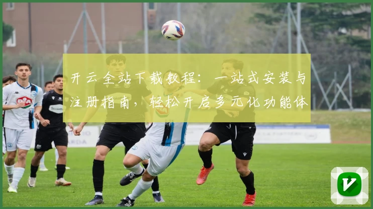 开云全站下载教程：一站式安装与注册指南，轻松开启多元化功能体验