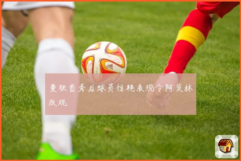 曼联首秀后球员惊艳表现令阿莫林改观