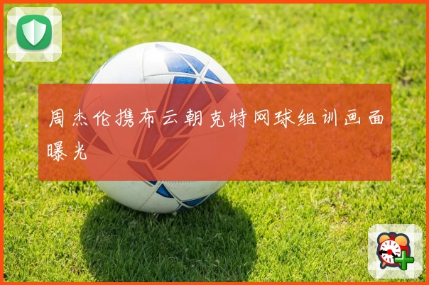 周杰伦携布云朝克特网球组训画面曝光