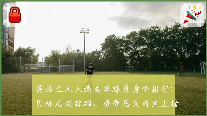 英格兰未入选名单球员身价排行：贝林厄姆称雄，福登恩瓦内里上榜