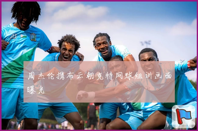 周杰伦携布云朝克特网球组训画面曝光